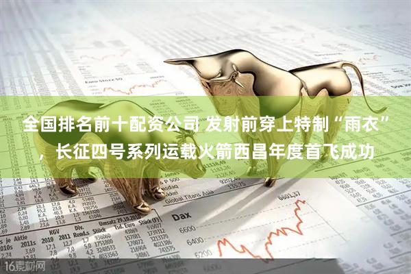 全国排名前十配资公司 发射前穿上特制“雨衣”，长征四号系列运载火箭西昌年度首飞成功
