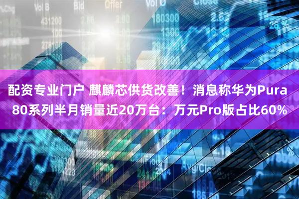 配资专业门户 麒麟芯供货改善！消息称华为Pura 80系列半月销量近20万台：万元Pro版占比60%
