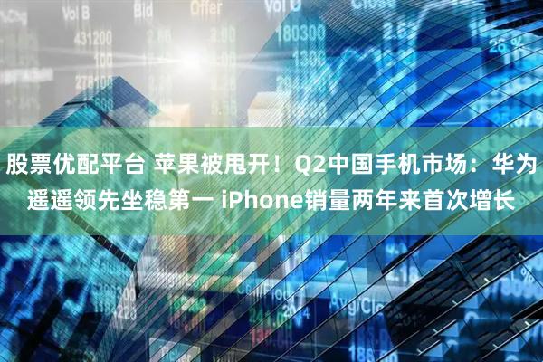 股票优配平台 苹果被甩开！Q2中国手机市场：华为遥遥领先坐稳第一 iPhone销量两年来首次增长
