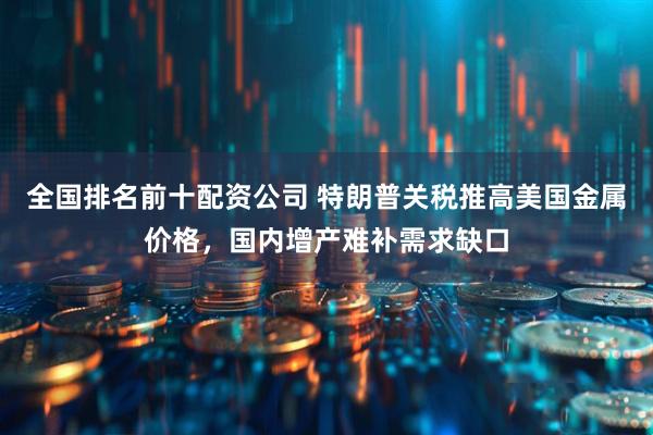 全国排名前十配资公司 特朗普关税推高美国金属价格，国内增产难补需求缺口