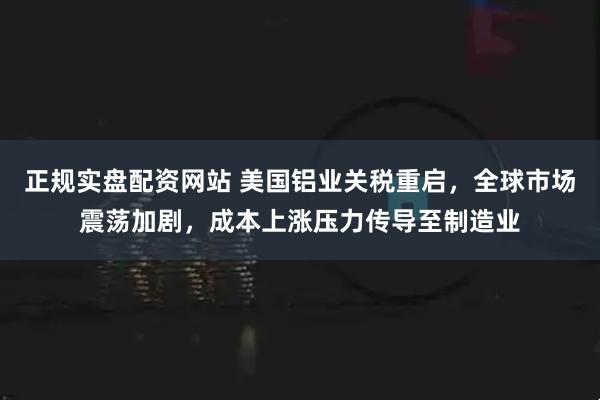 正规实盘配资网站 美国铝业关税重启，全球市场震荡加剧，成本上涨压力传导至制造业