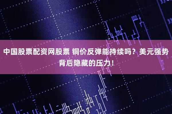 中国股票配资网股票 铜价反弹能持续吗？美元强势背后隐藏的压力！