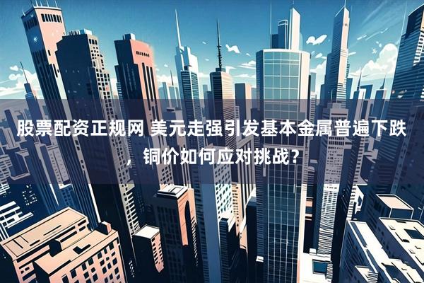 股票配资正规网 美元走强引发基本金属普遍下跌，铜价如何应对挑战？