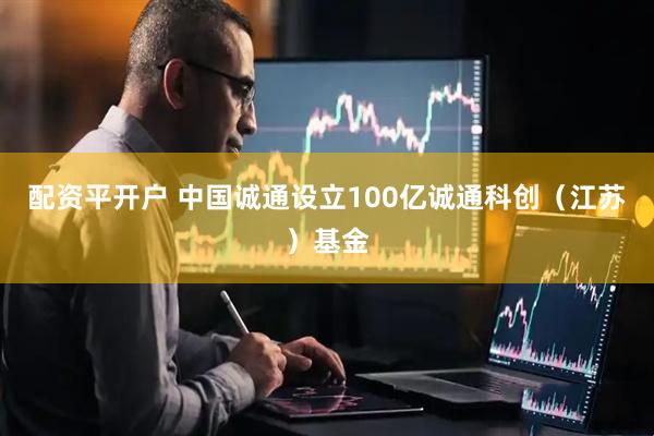 配资平开户 中国诚通设立100亿诚通科创（江苏）基金