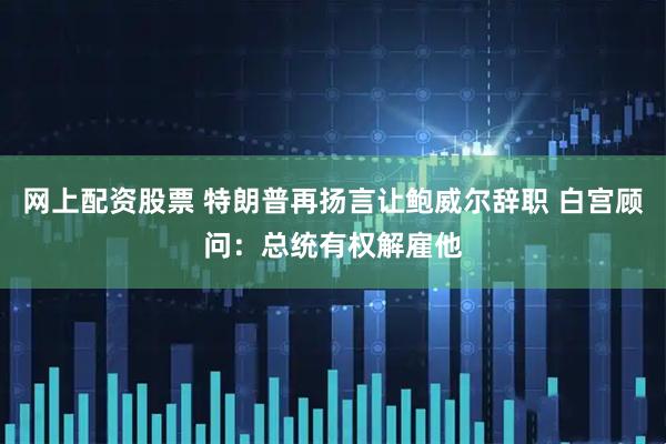 网上配资股票 特朗普再扬言让鲍威尔辞职 白宫顾问：总统有权解雇他
