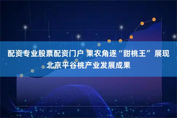 配资专业股票配资门户 果农角逐“甜桃王” 展现北京平谷桃产业发展成果