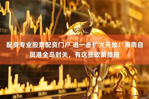 配资专业股票配资门户 进一步扩大开放！海南自贸港全岛封关，有这些政策措施