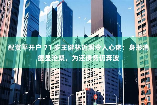 配资平开户 71 岁王健林近照令人心疼：身形消瘦显沧桑，为还债务仍奔波