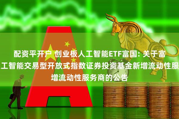 配资平开户 创业板人工智能ETF富国: 关于富国创业板人工智能交易型开放式指数证券投资基金新增流动性服务商的公告