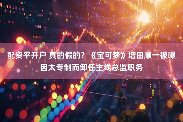 配资平开户 真的假的？《宝可梦》增田顺一被曝因太专制而卸任主线总监职务