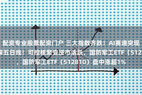 配资专业股票配资门户 三大指数齐跌！AI赛道突现回调，159363回踩五日线！可控核聚变逆市活跃，国防军工ETF（512810）盘中涨超1%