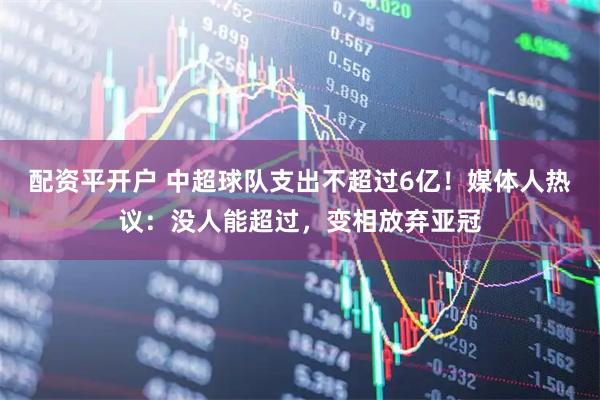 配资平开户 中超球队支出不超过6亿！媒体人热议：没人能超过，变相放弃亚冠