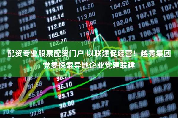 配资专业股票配资门户 以联建促经营！越秀集团党委探索异地企业党建联建