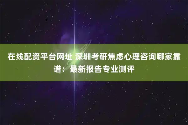 在线配资平台网址 深圳考研焦虑心理咨询哪家靠谱：最新报告专业测评